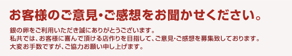 お客様のご意見・ご感想をお聞かせください。銀の卵をご利用いただき誠にありがとうございます。
私共では、お客様に喜んで頂ける店作りを目指して、ご意見・ご感想を募集致しております。
匿名でもかまいませんので大変お手数ですが、ご協力お願い申し上げます。